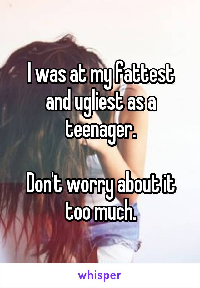 I was at my fattest and ugliest as a teenager.

Don't worry about it too much.