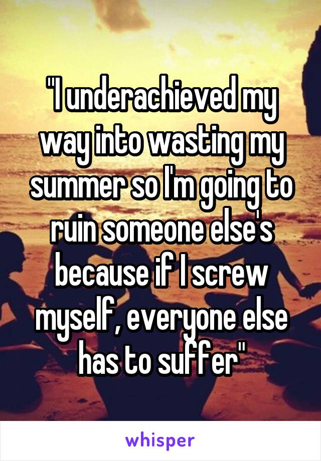 "I underachieved my way into wasting my summer so I'm going to ruin someone else's because if I screw myself, everyone else has to suffer"