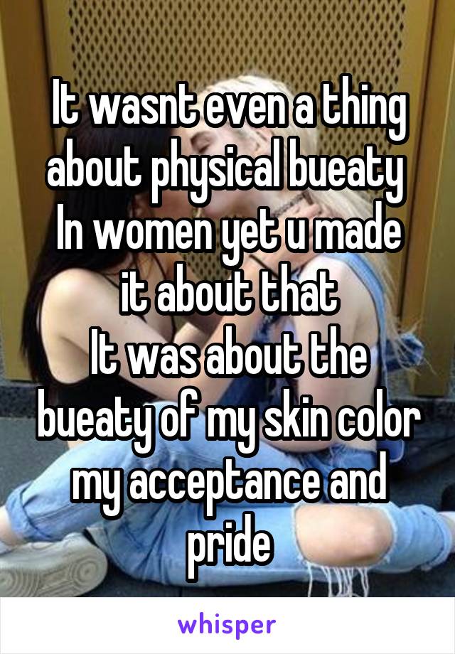 It wasnt even a thing about physical bueaty 
In women yet u made it about that
It was about the bueaty of my skin color my acceptance and pride