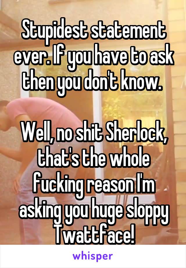 Stupidest statement ever. If you have to ask then you don't know. 

Well, no shit Sherlock, that's the whole fucking reason I'm asking you huge sloppy Twattface!