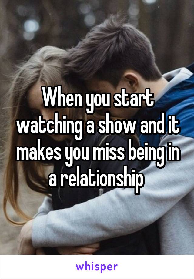 When you start watching a show and it makes you miss being in a relationship 