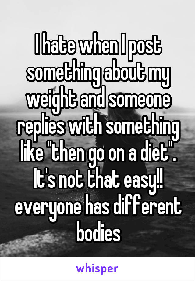 I hate when I post something about my weight and someone replies with something like "then go on a diet". It's not that easy!! everyone has different bodies