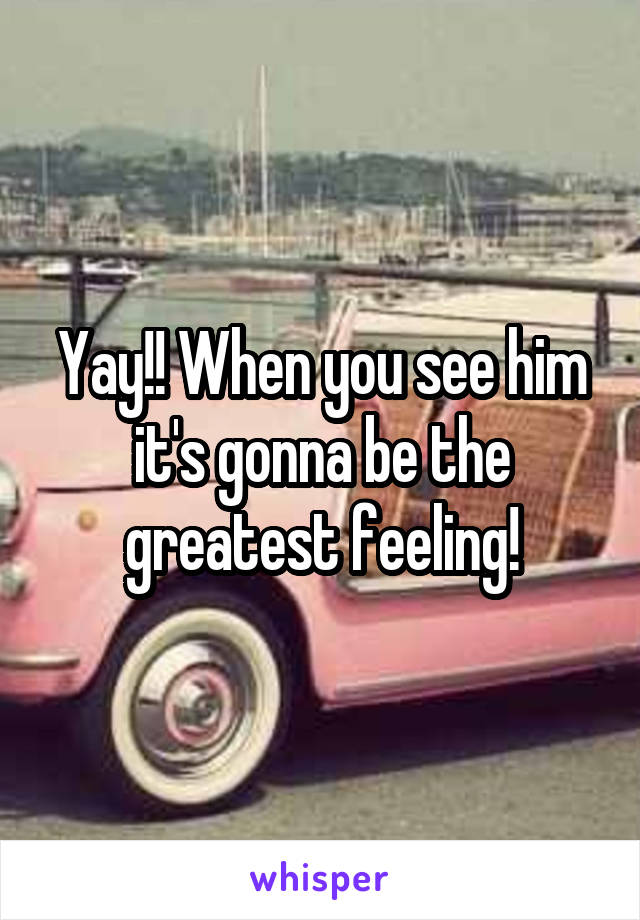 Yay!! When you see him it's gonna be the greatest feeling!