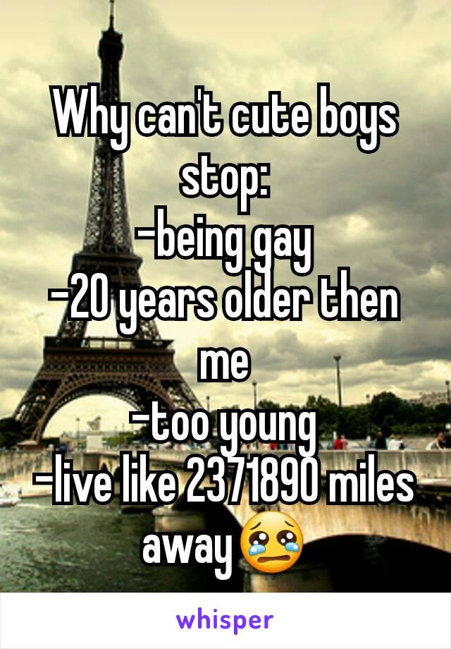 Why can't cute boys stop:
-being gay
-20 years older then me
-too young
-live like 2371890 miles away😢