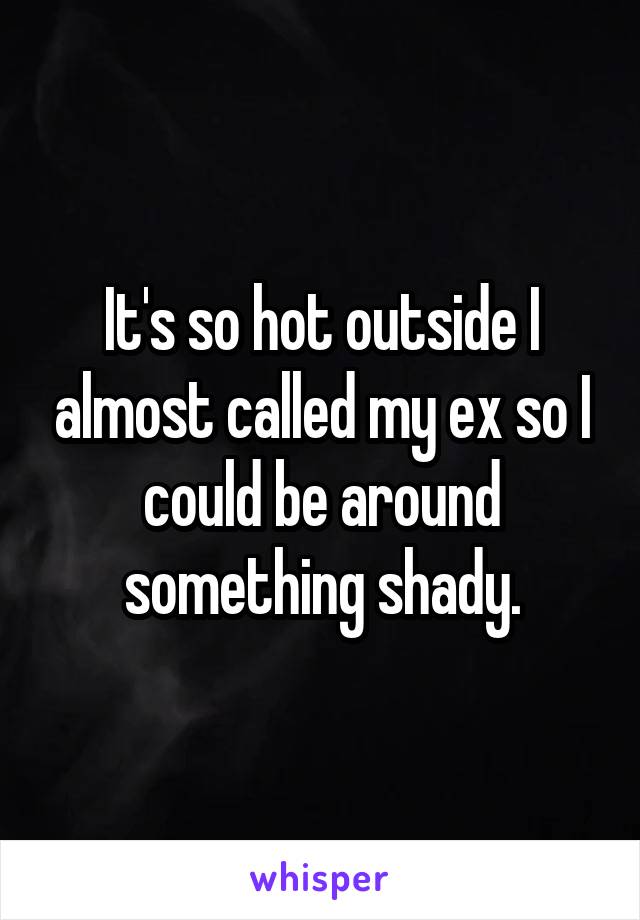It's so hot outside I almost called my ex so I could be around something shady.