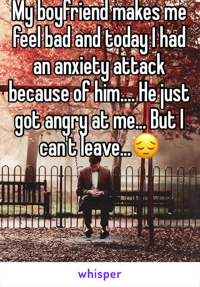 My boyfriend makes me feel bad and today I had an anxiety attack because of him.... He just got angry at me... But I can't leave...😔