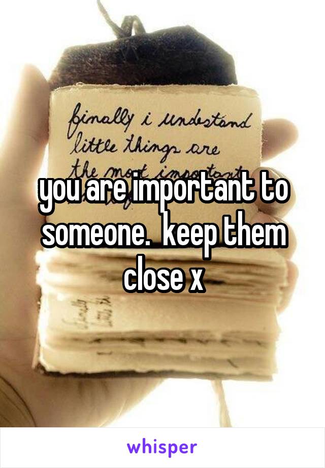 you are important to someone.  keep them close x