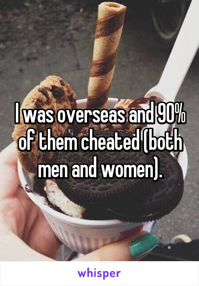 I was overseas and 90% of them cheated (both men and women).