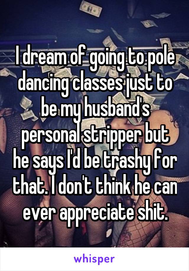 I dream of going to pole dancing classes just to be my husband's personal stripper but he says I'd be trashy for that. I don't think he can ever appreciate shit.