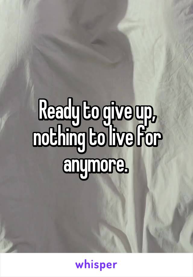 Ready to give up, nothing to live for anymore. 