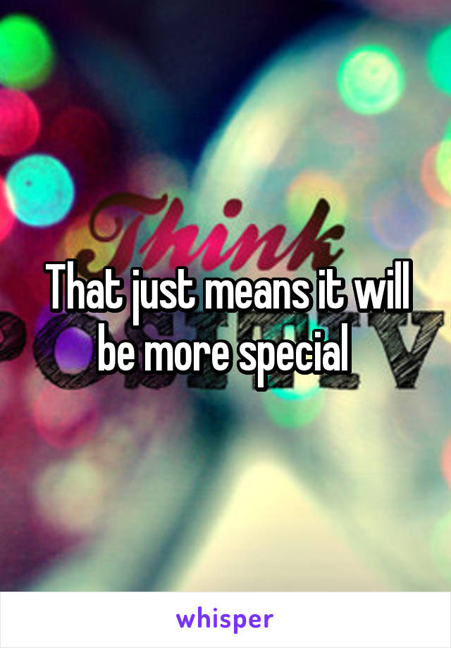 That just means it will be more special 