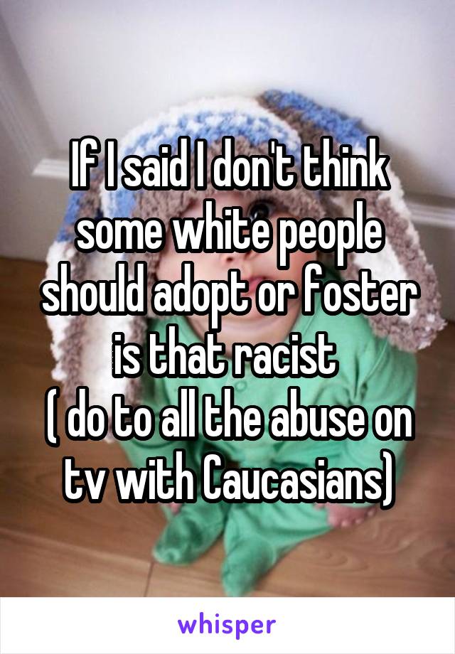 If I said I don't think some white people should adopt or foster is that racist 
( do to all the abuse on tv with Caucasians)