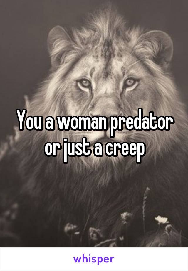 You a woman predator or just a creep