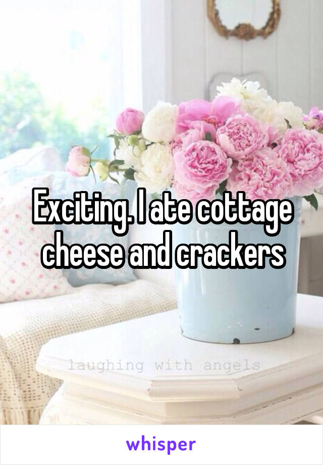 Exciting. I ate cottage cheese and crackers