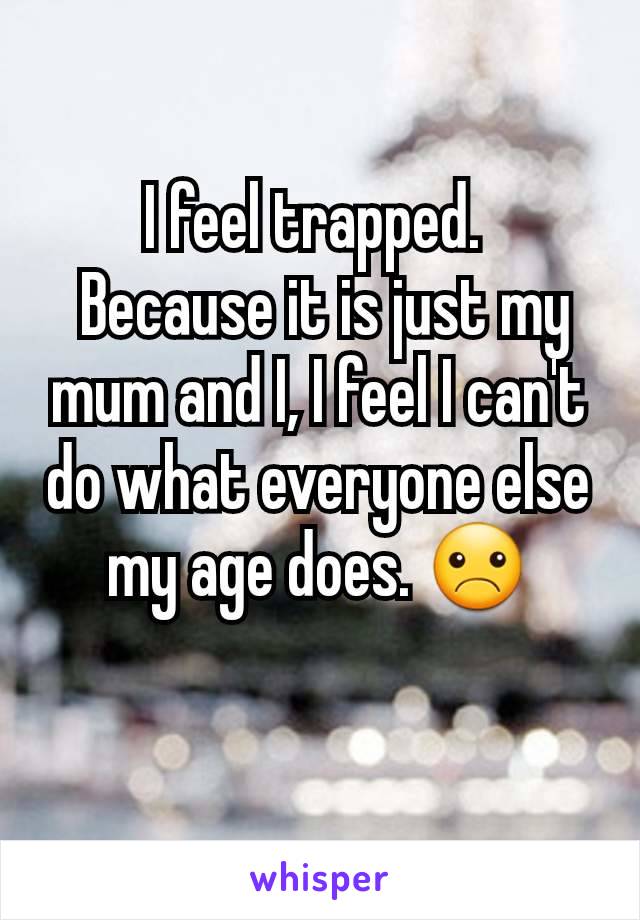 I feel trapped. 
 Because it is just my mum and I, I feel I can't do what everyone else my age does. ☹