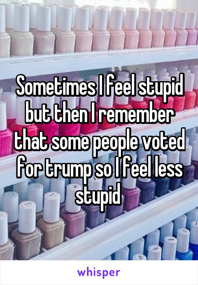 Sometimes I feel stupid but then I remember that some people voted for trump so I feel less stupid 