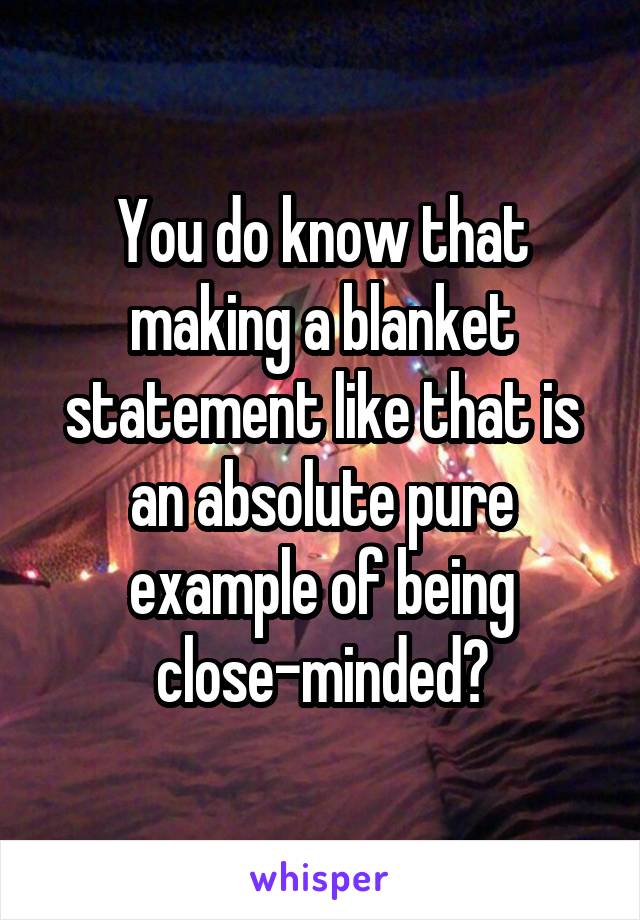 You do know that making a blanket statement like that is an absolute pure example of being close-minded?