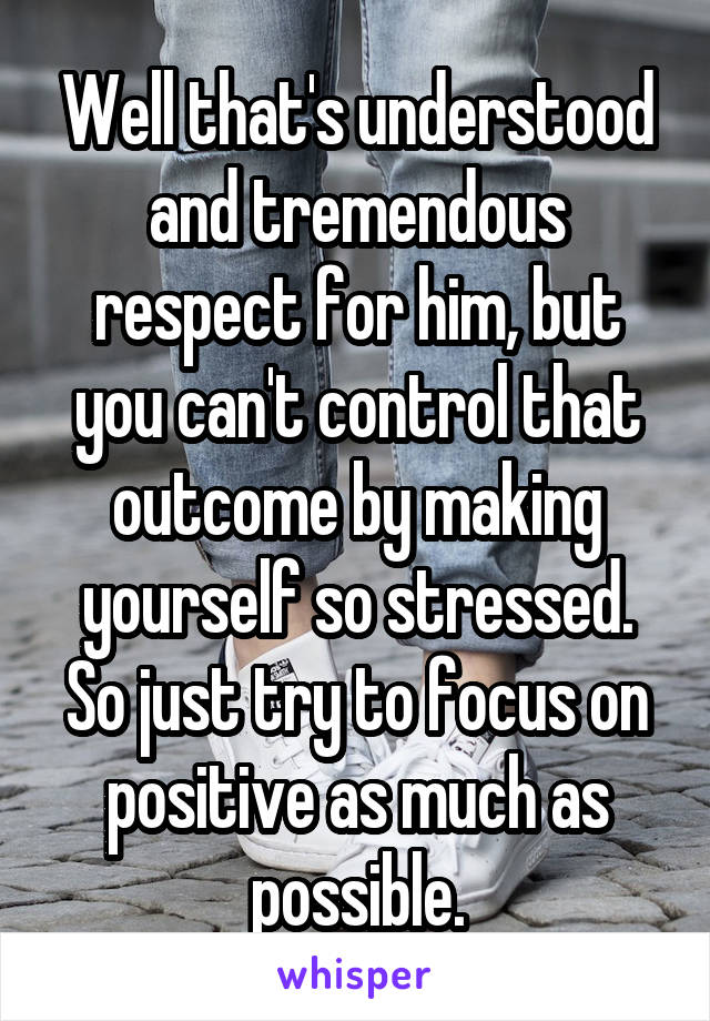 Well that's understood and tremendous respect for him, but you can't control that outcome by making yourself so stressed. So just try to focus on positive as much as possible.