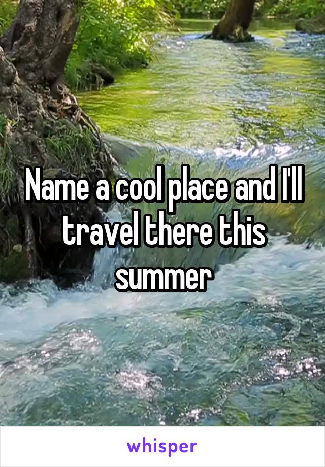 Name a cool place and I'll travel there this summer