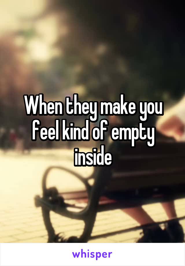 When they make you feel kind of empty inside