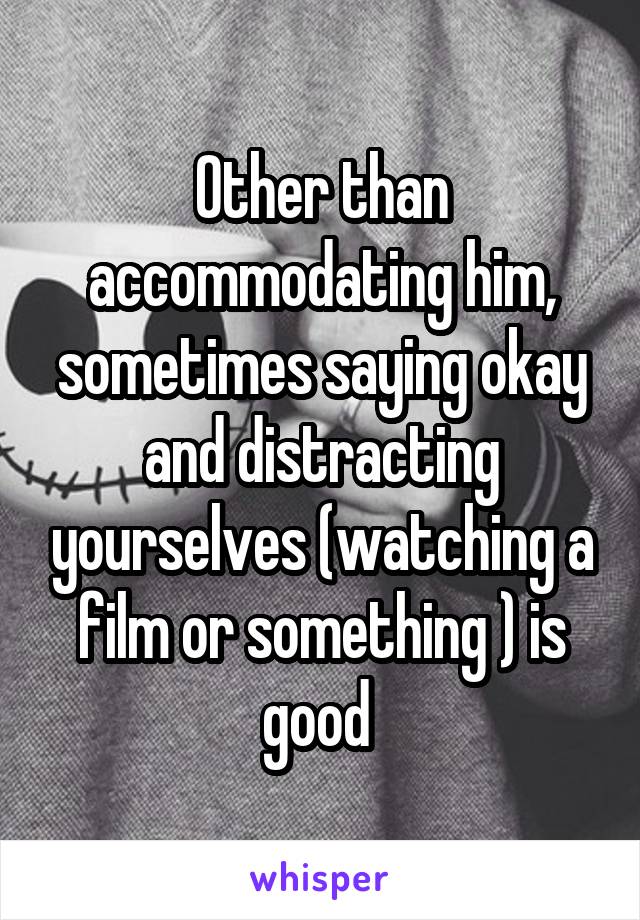 Other than accommodating him, sometimes saying okay and distracting yourselves (watching a film or something ) is good 