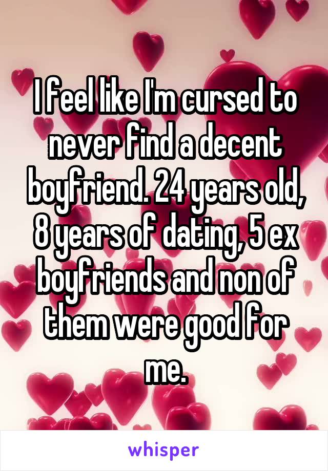 I feel like I'm cursed to never find a decent boyfriend. 24 years old, 8 years of dating, 5 ex boyfriends and non of them were good for me.