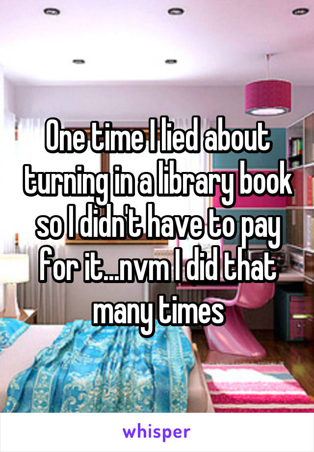 One time I lied about turning in a library book so I didn't have to pay for it...nvm I did that many times