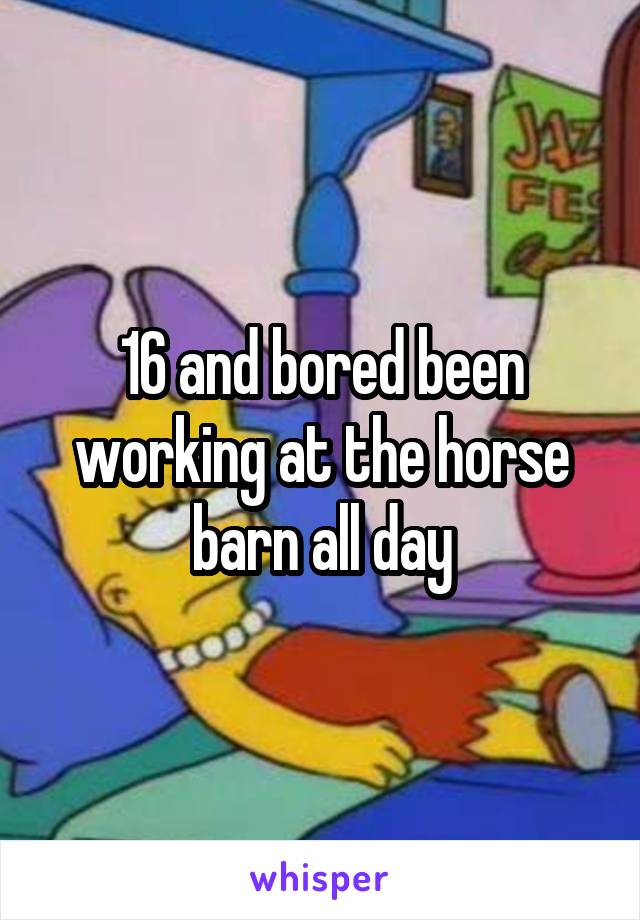 16 and bored been working at the horse barn all day
