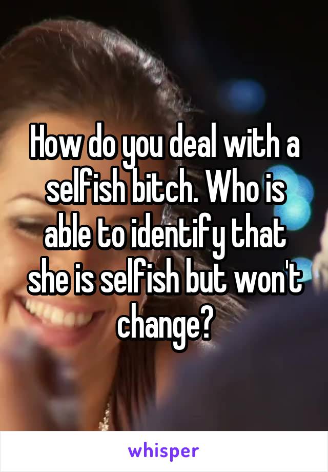 How do you deal with a selfish bitch. Who is able to identify that she is selfish but won't change?