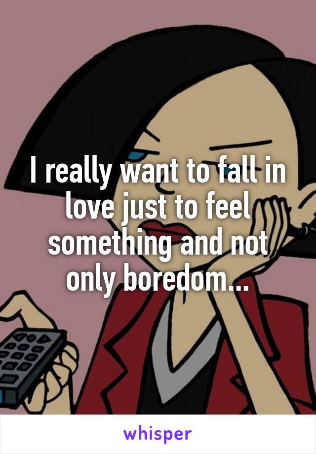 I really want to fall in love just to feel something and not only boredom...