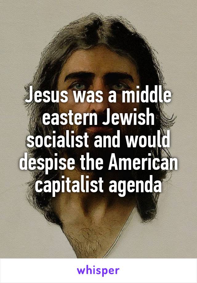 Jesus was a middle eastern Jewish socialist and would despise the American capitalist agenda
