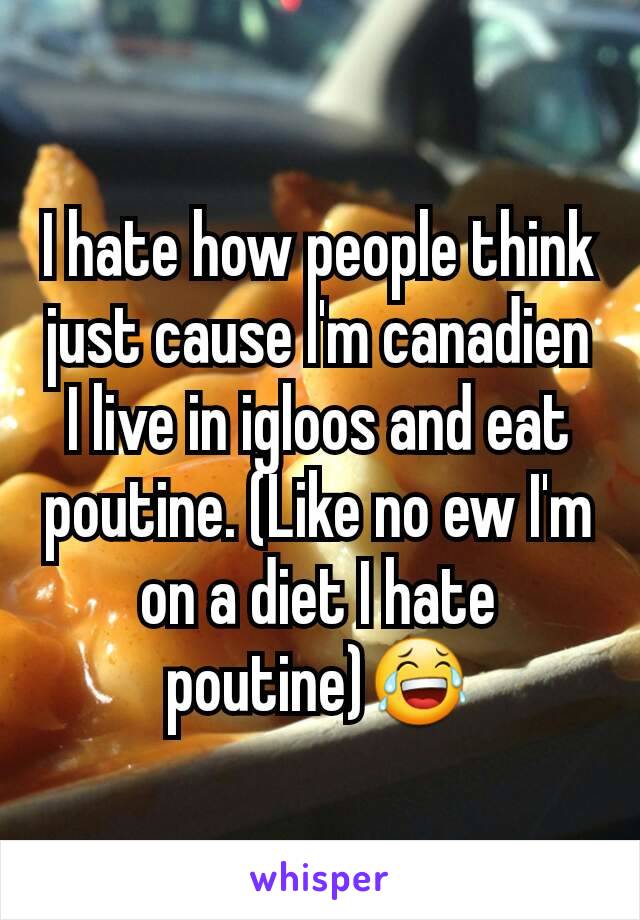 I hate how people think just cause I'm canadien I live in igloos and eat poutine. (Like no ew I'm on a diet I hate poutine)😂