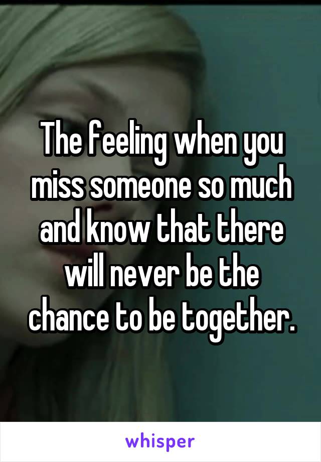 The feeling when you miss someone so much and know that there will never be the chance to be together.