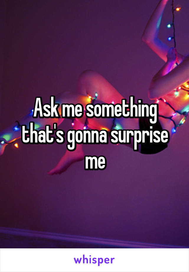 Ask me something that's gonna surprise me