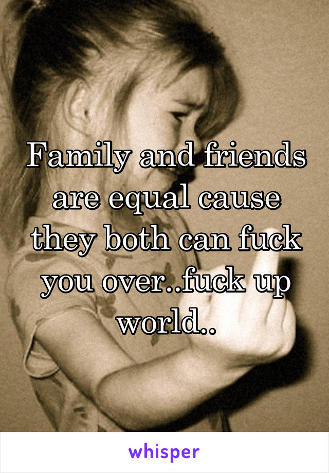 Family and friends are equal cause they both can fuck you over..fuck up world..