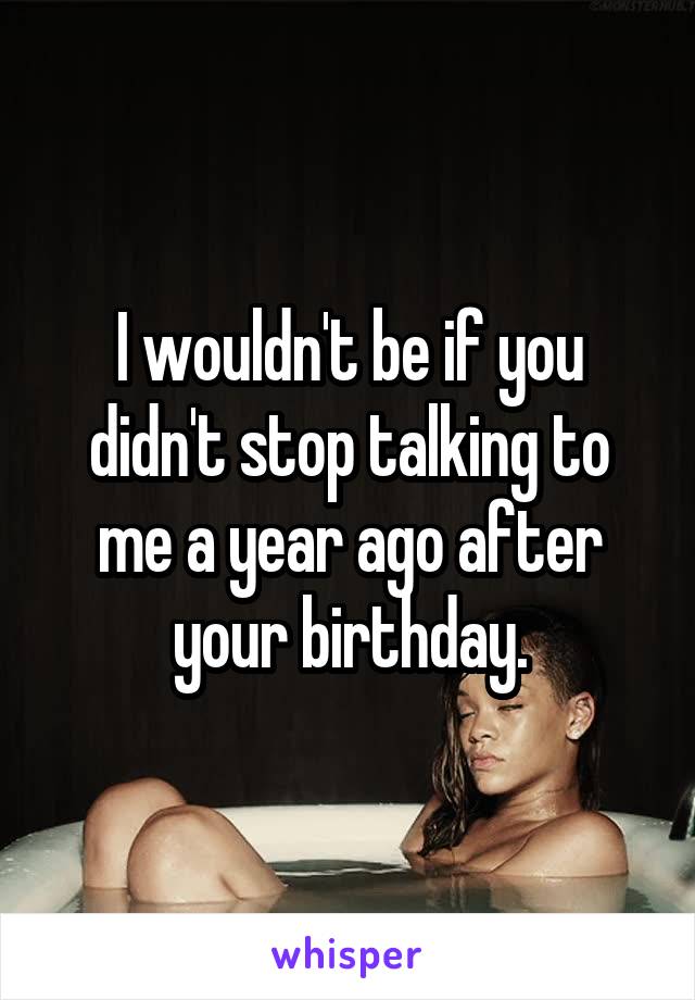 I wouldn't be if you didn't stop talking to me a year ago after your birthday.