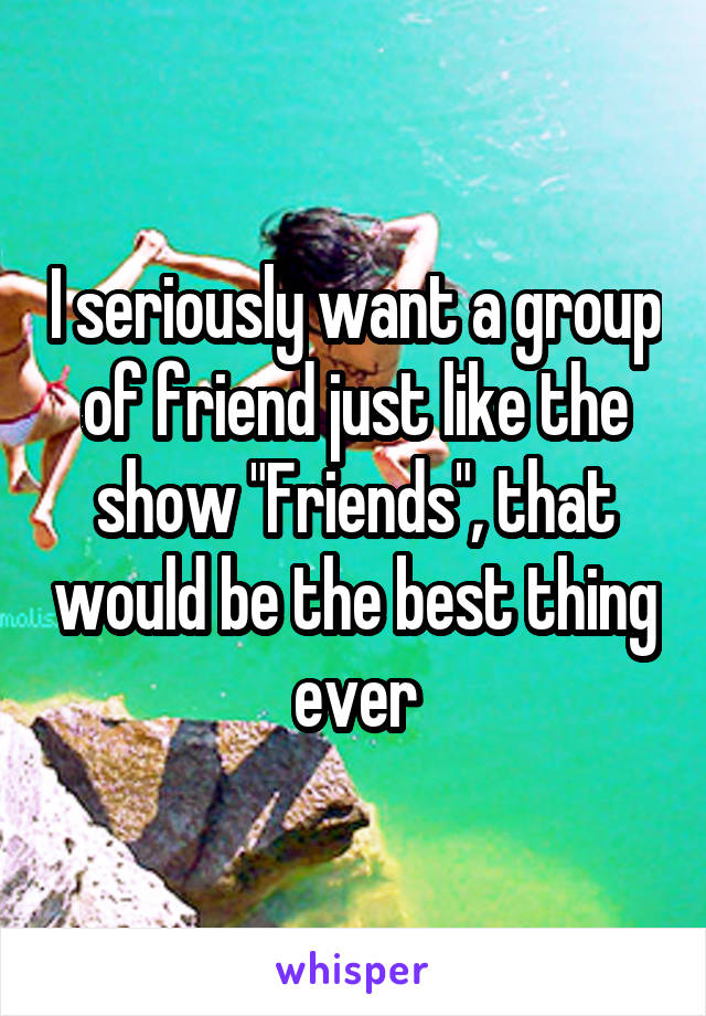 I seriously want a group of friend just like the show "Friends", that would be the best thing ever