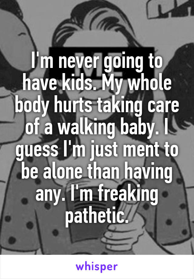 I'm never going to have kids. My whole body hurts taking care of a walking baby. I guess I'm just ment to be alone than having any. I'm freaking pathetic.
