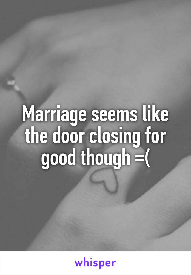 Marriage seems like the door closing for good though =(