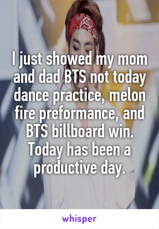 I just showed my mom and dad BTS not today dance practice, melon fire preformance, and BTS billboard win. Today has been a productive day.