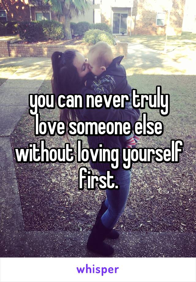 you can never truly love someone else without loving yourself first.