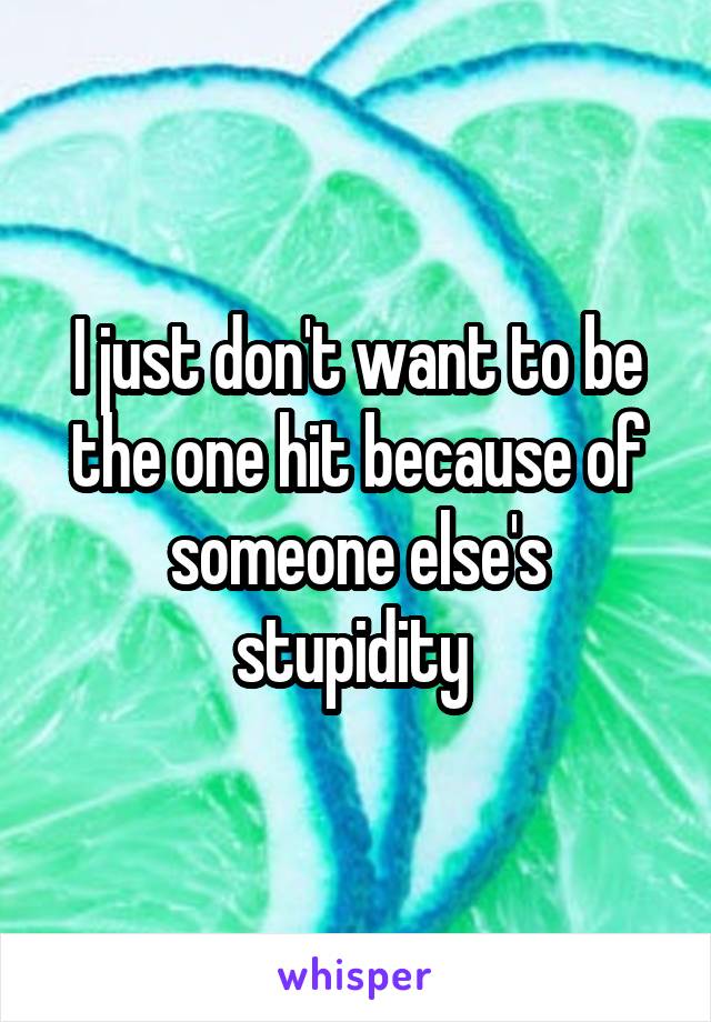 I just don't want to be the one hit because of someone else's stupidity 