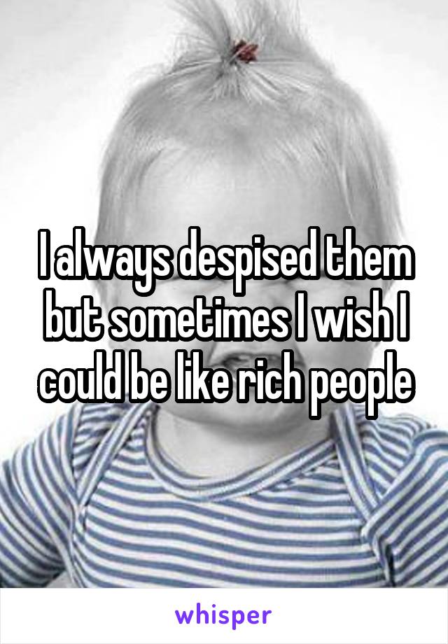 I always despised them but sometimes I wish I could be like rich people
