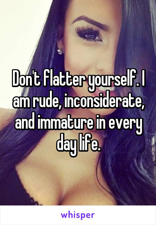 Don't flatter yourself. I am rude, inconsiderate, and immature in every day life.