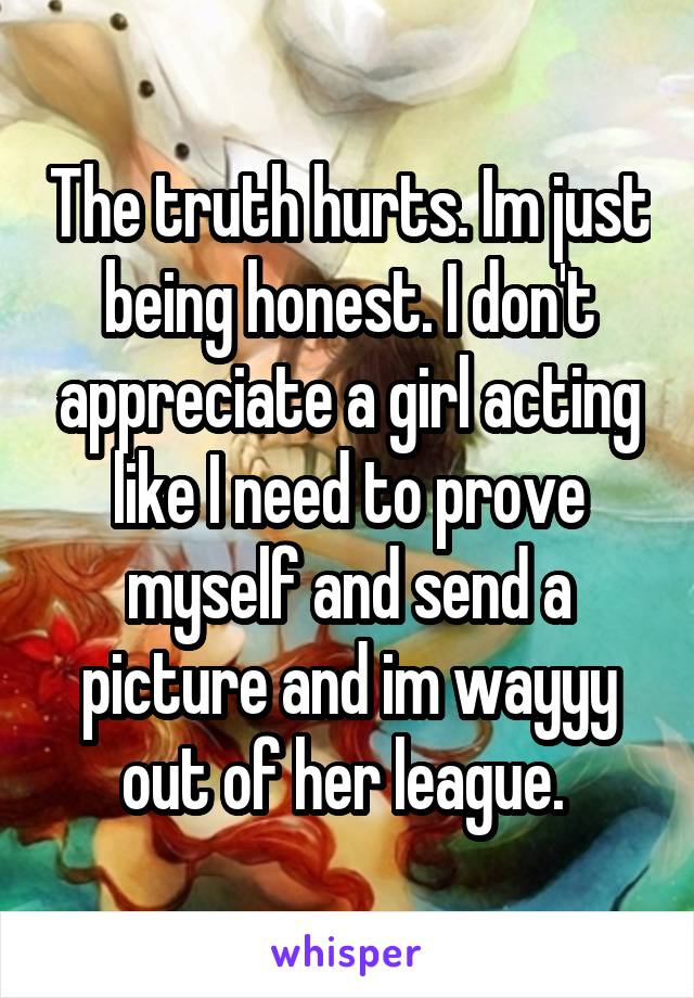 The truth hurts. Im just being honest. I don't appreciate a girl acting like I need to prove myself and send a picture and im wayyy out of her league. 