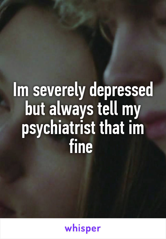 Im severely depressed but always tell my psychiatrist that im fine 