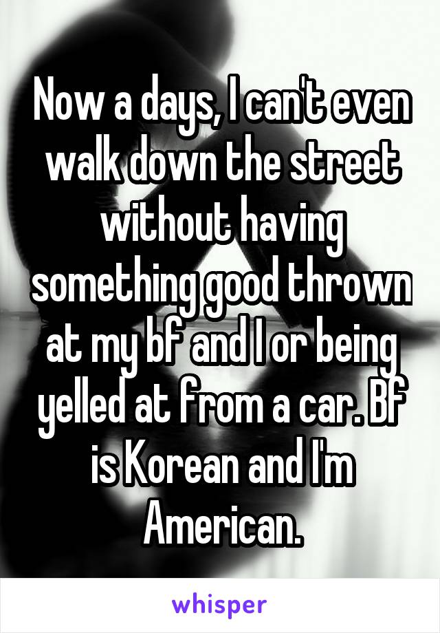 Now a days, I can't even walk down the street without having something good thrown at my bf and I or being yelled at from a car. Bf is Korean and I'm American.