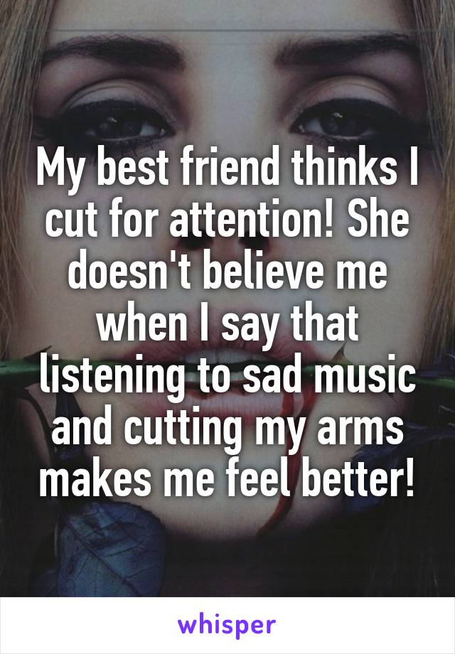 My best friend thinks I cut for attention! She doesn't believe me when I say that listening to sad music and cutting my arms makes me feel better!