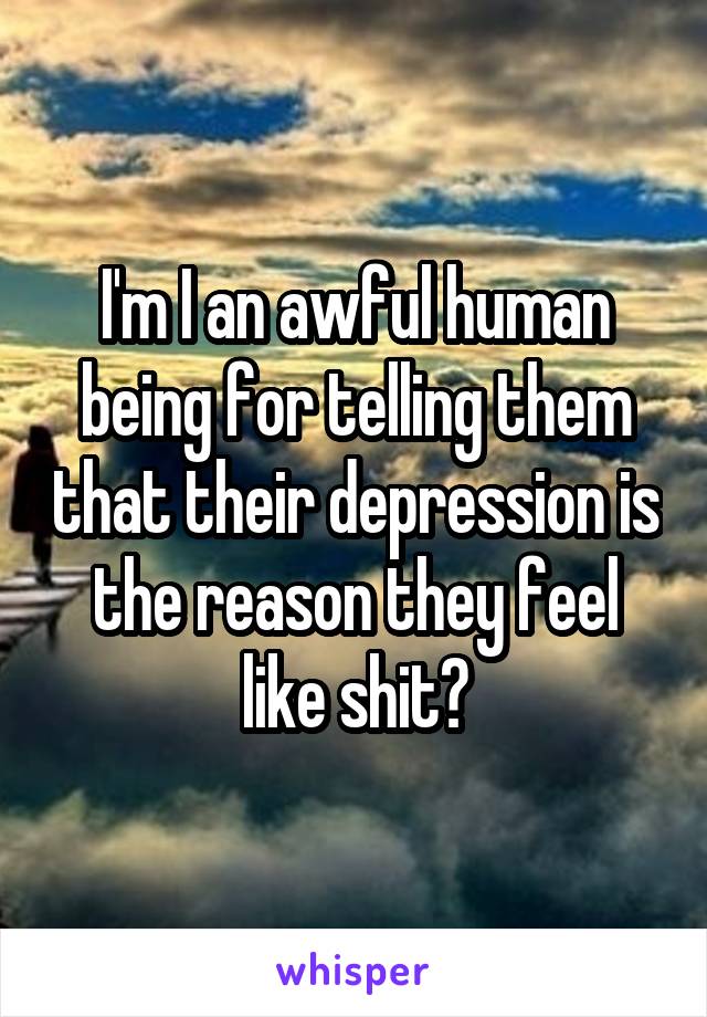 I'm I an awful human being for telling them that their depression is the reason they feel like shit?