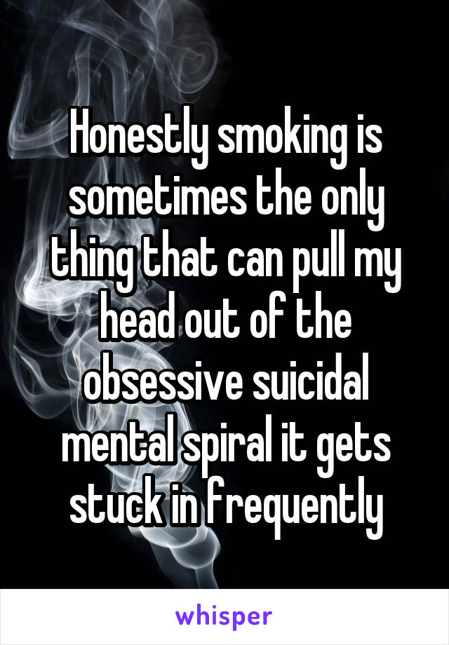 Honestly smoking is sometimes the only thing that can pull my head out of the obsessive suicidal mental spiral it gets stuck in frequently
